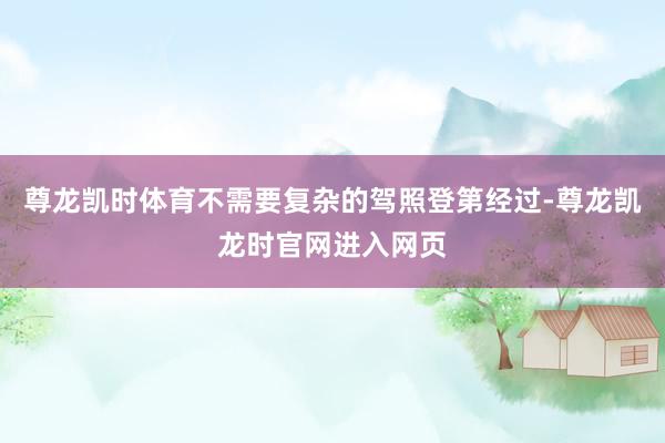 尊龙凯时体育不需要复杂的驾照登第经过-尊龙凯龙时官网进入网页