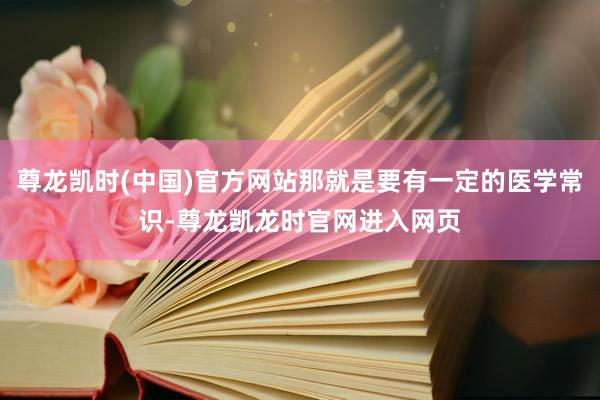 尊龙凯时(中国)官方网站那就是要有一定的医学常识-尊龙凯龙时官网进入网页