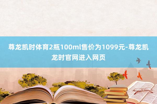 尊龙凯时体育2瓶100ml售价为1099元-尊龙凯龙时官网进入网页