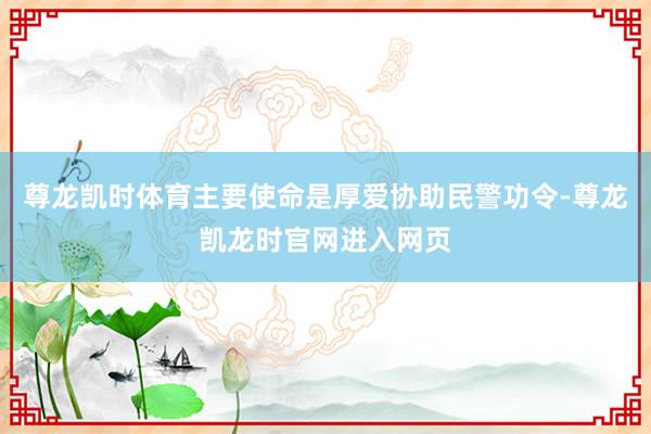 尊龙凯时体育主要使命是厚爱协助民警功令-尊龙凯龙时官网进入网页