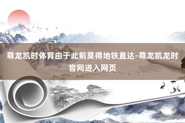 尊龙凯时体育由于此前莫得地铁直达-尊龙凯龙时官网进入网页
