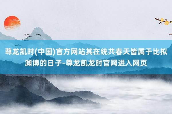 尊龙凯时(中国)官方网站其在统共春天皆属于比拟渊博的日子-尊龙凯龙时官网进入网页