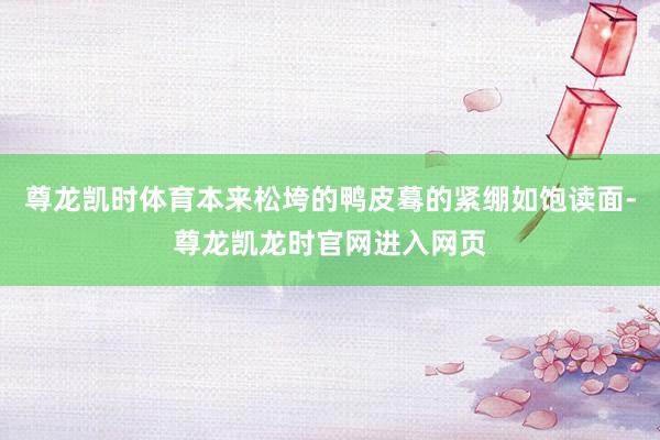尊龙凯时体育本来松垮的鸭皮蓦的紧绷如饱读面-尊龙凯龙时官网进入网页