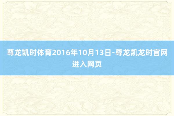 尊龙凯时体育2016年10月13日-尊龙凯龙时官网进入网页