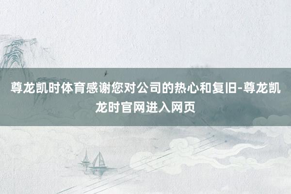 尊龙凯时体育感谢您对公司的热心和复旧-尊龙凯龙时官网进入网页