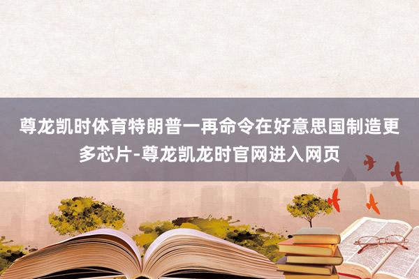 尊龙凯时体育　　特朗普一再命令在好意思国制造更多芯片-尊龙凯龙时官网进入网页
