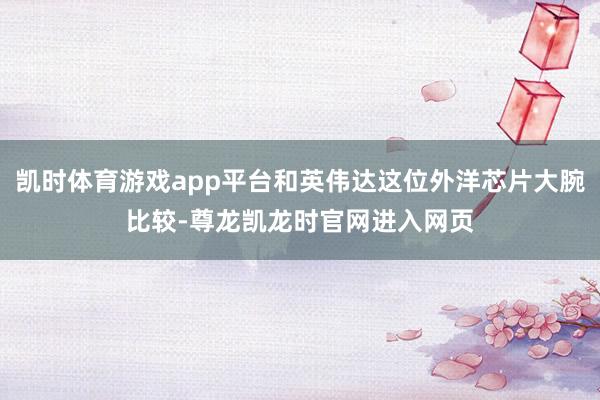 凯时体育游戏app平台和英伟达这位外洋芯片大腕比较-尊龙凯龙时官网进入网页