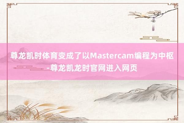 尊龙凯时体育变成了以Mastercam编程为中枢-尊龙凯龙时官网进入网页
