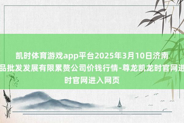 凯时体育游戏app平台2025年3月10日济南堤口果品批发发展有限累赘公司价钱行情-尊龙凯龙时官网进入网页