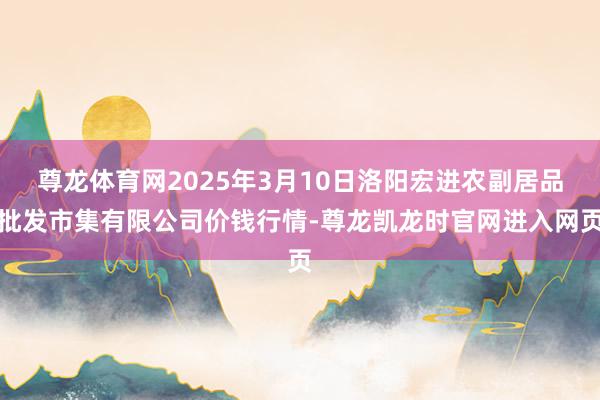 尊龙体育网2025年3月10日洛阳宏进农副居品批发市集有限公司价钱行情-尊龙凯龙时官网进入网页