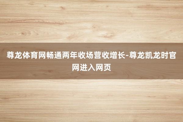 尊龙体育网畅通两年收场营收增长-尊龙凯龙时官网进入网页