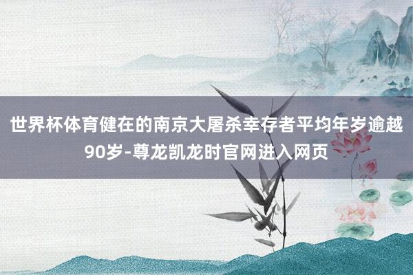 世界杯体育健在的南京大屠杀幸存者平均年岁逾越90岁-尊龙凯龙时官网进入网页