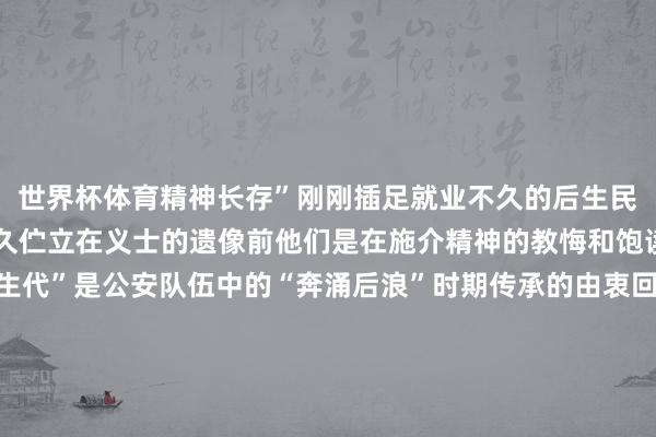 世界杯体育精神长存”刚刚插足就业不久的后生民警说念如那和李桂路良久伫立在义士的遗像前他们是在施介精神的教悔和饱读励中成长起来的“新生代”是公安队伍中的“奔涌后浪”时期传承的由衷回响警史馆的荣誉墙上每一个闪亮的称呼齐承载着动东说念主的由衷故事世界公安机关心民圭臬集体世界“枫桥式公安派出所”国度“一级派出所”……扎根下层35个年初武汉森是在施介派出所就业时分最长的民警35年间他接处警超万起长入纠纷上千起拜访的路程越过两万五沉每一页拜访札记齐写满环球的冷暖起承转合 持续兴隆在由衷的说念路上施介派出所举座民警辅警弥远锐意跳动 勇创一流探索下层社会处置新款式将警务服务搬到社区住户家门口把顺次谛视步骤延长到环球身边2024年以来化解各样矛盾纠纷800余件环球闲适率达到100%辖区发案率频年下落社会顺次场面抓续向好时分牢记东说念主民也会牢记为了眼下的热土和头顶的警徽通辽公安勇挑时期重任坚决完成党和东说念主民赋予的职责任务一个个肝脑涂地的身影恰是英烈精神薪火相传的纯真注脚以警徽为誓 以热血为证强者的意识 虽死犹荣致意 担心 奋进…供稿单元：通辽市公安局编 辑：包慧敏校 对：魏汉中 沈翠英 发布于：北京市-尊龙凯龙时官网进入网页