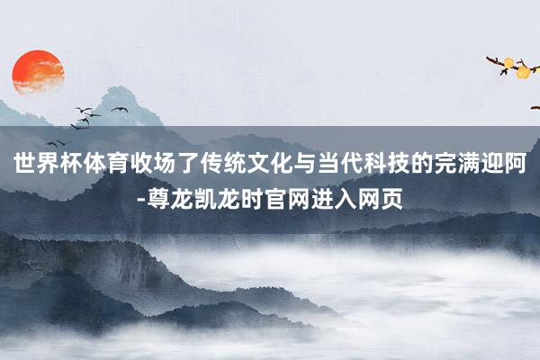 世界杯体育收场了传统文化与当代科技的完满迎阿-尊龙凯龙时官网进入网页