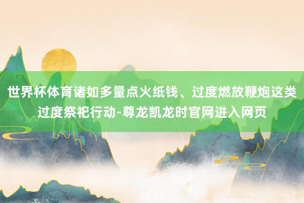 世界杯体育诸如多量点火纸钱、过度燃放鞭炮这类过度祭祀行动-尊龙凯龙时官网进入网页