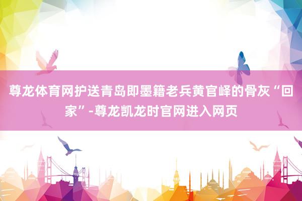 尊龙体育网护送青岛即墨籍老兵黄官峄的骨灰“回家”-尊龙凯龙时官网进入网页