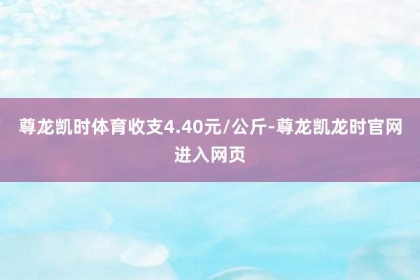 尊龙凯时体育收支4.40元/公斤-尊龙凯龙时官网进入网页