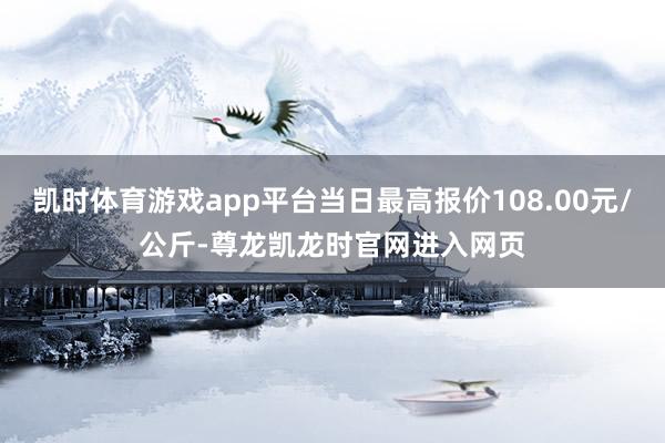 凯时体育游戏app平台当日最高报价108.00元/公斤-尊龙凯龙时官网进入网页