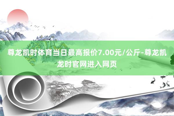 尊龙凯时体育当日最高报价7.00元/公斤-尊龙凯龙时官网进入网页