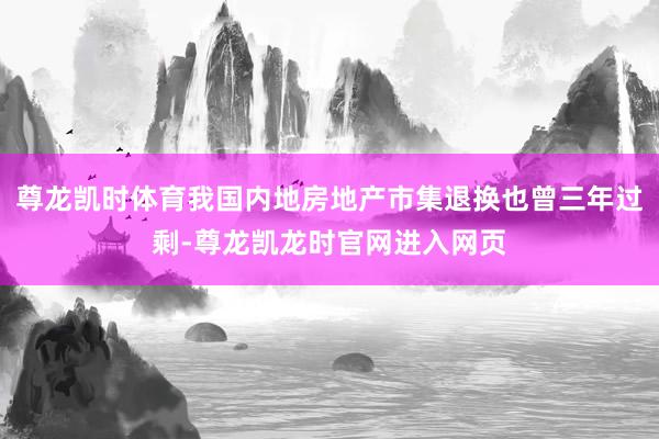 尊龙凯时体育我国内地房地产市集退换也曾三年过剩-尊龙凯龙时官网进入网页
