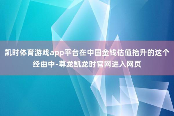 凯时体育游戏app平台在中国金钱估值抬升的这个经由中-尊龙凯龙时官网进入网页
