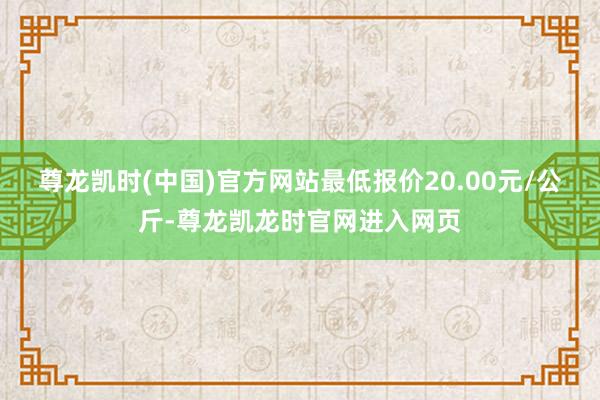 尊龙凯时(中国)官方网站最低报价20.00元/公斤-尊龙凯龙时官网进入网页