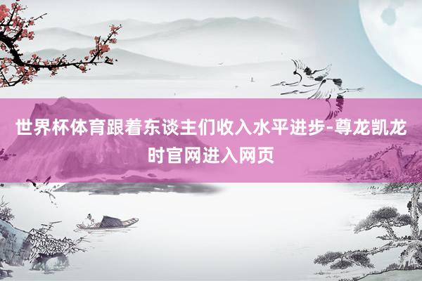 世界杯体育跟着东谈主们收入水平进步-尊龙凯龙时官网进入网页