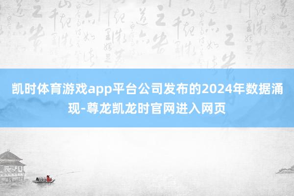 凯时体育游戏app平台公司发布的2024年数据涌现-尊龙凯龙时官网进入网页