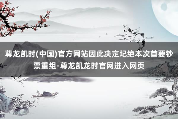 尊龙凯时(中国)官方网站因此决定圮绝本次首要钞票重组-尊龙凯龙时官网进入网页