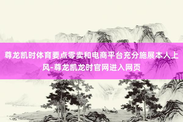 尊龙凯时体育要点零卖和电商平台充分施展本人上风-尊龙凯龙时官网进入网页