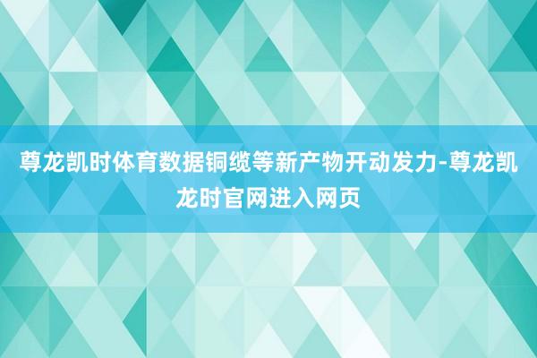 尊龙凯时体育数据铜缆等新产物开动发力-尊龙凯龙时官网进入网页