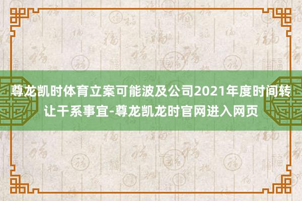 尊龙凯时体育立案可能波及公司2021年度时间转让干系事宜-尊龙凯龙时官网进入网页