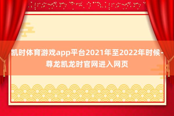 凯时体育游戏app平台2021年至2022年时候-尊龙凯龙时官网进入网页