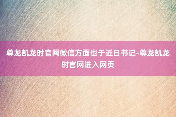 尊龙凯龙时官网微信方面也于近日书记-尊龙凯龙时官网进入网页