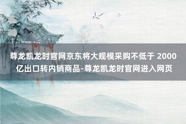 尊龙凯龙时官网京东将大规模采购不低于 2000 亿出口转内销商品-尊龙凯龙时官网进入网页
