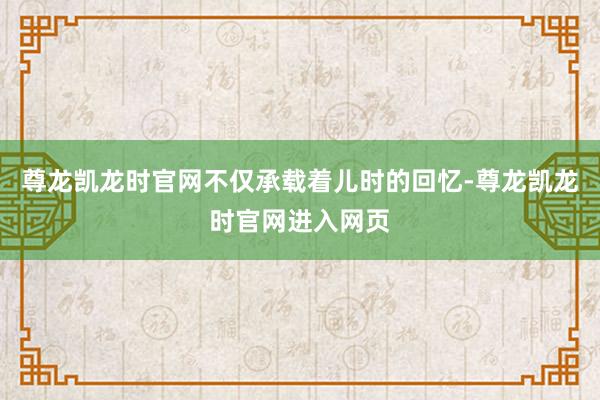 尊龙凯龙时官网不仅承载着儿时的回忆-尊龙凯龙时官网进入网页