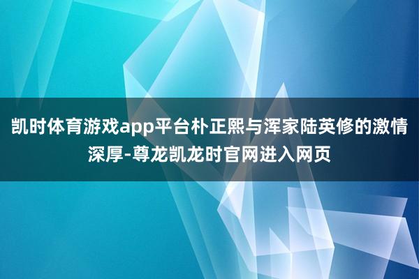 凯时体育游戏app平台朴正熙与浑家陆英修的激情深厚-尊龙凯龙时官网进入网页