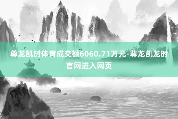 尊龙凯时体育成交额6060.71万元-尊龙凯龙时官网进入网页