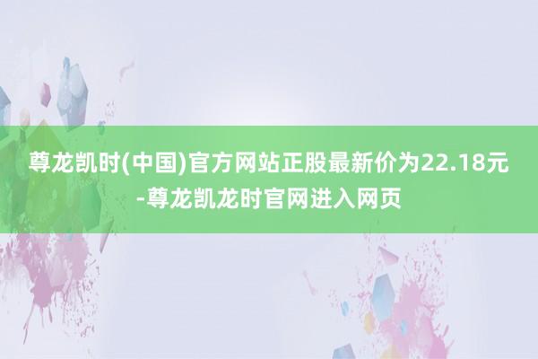 尊龙凯时(中国)官方网站正股最新价为22.18元-尊龙凯龙时官网进入网页