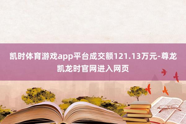 凯时体育游戏app平台成交额121.13万元-尊龙凯龙时官网进入网页