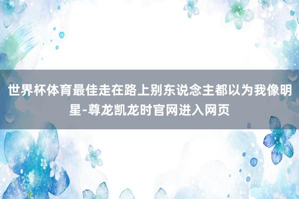 世界杯体育最佳走在路上别东说念主都以为我像明星-尊龙凯龙时官网进入网页