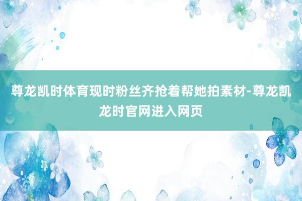 尊龙凯时体育现时粉丝齐抢着帮她拍素材-尊龙凯龙时官网进入网页
