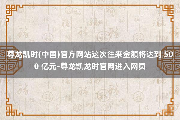 尊龙凯时(中国)官方网站这次往来金额将达到 500 亿元-尊龙凯龙时官网进入网页