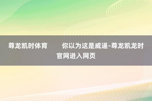 尊龙凯时体育        你以为这是威逼-尊龙凯龙时官网进入网页