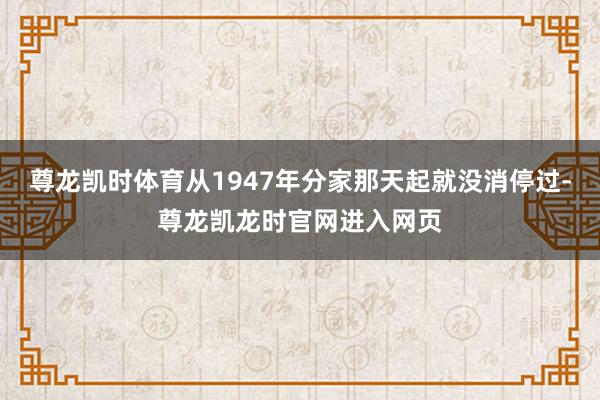 尊龙凯时体育从1947年分家那天起就没消停过-尊龙凯龙时官网进入网页
