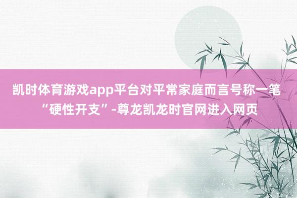 凯时体育游戏app平台对平常家庭而言号称一笔 “硬性开支”-尊龙凯龙时官网进入网页