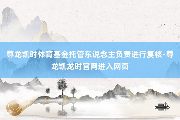 尊龙凯时体育基金托管东说念主负责进行复核-尊龙凯龙时官网进入网页