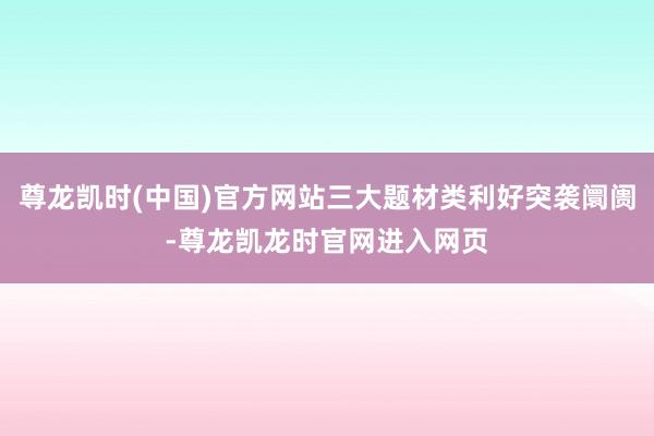尊龙凯时(中国)官方网站三大题材类利好突袭阛阓-尊龙凯龙时官网进入网页