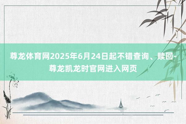 尊龙体育网2025年6月24日起不错查询、赎回-尊龙凯龙时官网进入网页
