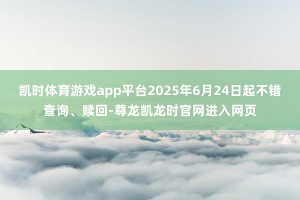 凯时体育游戏app平台2025年6月24日起不错查询、赎回-尊龙凯龙时官网进入网页